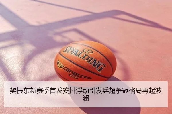 樊振东新赛季首发安排浮动引发乒超争冠格局再起波澜